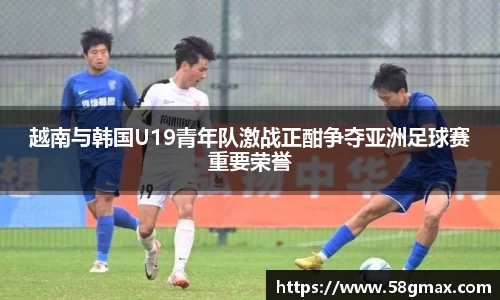 越南与韩国U19青年队激战正酣争夺亚洲足球赛重要荣誉